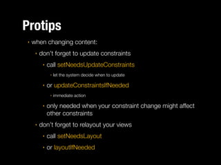 Protips
‣

when changing content:
‣

don’t forget to update constraints
‣

call setNeedsUpdateConstraints
‣

‣

or updateConstraintsIfNeeded
‣

‣

‣

let the system decide when to update

immediate action

only needed when your constraint change might affect
other constraints

don’t forget to relayout your views
‣

call setNeedsLayout

‣

or layoutIfNeeded

 