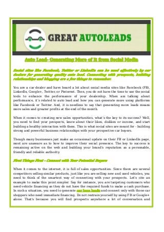 AutoAutoAuto Lead-Lead-Lead- GeneratingGeneratingGenerating MoreMoreMore ofofof ItItIt fromfromfrom SocialSocialSocial MediaMediaMedia
Social sites like Facebook, Twitter or LinkedIn can be used effectively by car
dealers for generating quality auto lead. Connecting with prospects, building
relationships and blogging are a few things to remember.
You are a car dealer and have heard a lot about social media sites like Facebook (FB),
LinkedIn, Google+, Twitter, or Pinterest. Then, you do not have the time to use the social
tools to enhance the performance of your dealership. When am talking about
performance, it’s related to auto lead and how you can generate more using platforms
like Facebook or Twitter. And, it is needless to say that generating more leads means
more sales and greater profits at the end of the month.
When it comes to creating new sales opportunities, what’s the key to its success? Well,
you need to find your prospects, know about their likes, dislikes or income, and start
building a healthy interaction with them. This is what social sites are meant for - building
strong and powerful business relationships with your prospective car buyers.
Though many businesses just make an occasional update on their FB or LinkedIn page,
most are unaware as to how to improve their social presence. The key to success is
remaining active on the web and building your brand’s reputation as a personable,
friendly and reliable authority.
First Things First - Connect with Your Potential Buyers
When it comes to the internet, it is full of sales opportunities. Since there are several
competitors selling similar products, just like you are selling new and used vehicles, you
need to think of the smartest way of connecting with your prospects. Let’s cite an
example to make this point simpler. Say for instance, you are targeting customers who
need vehicle financing as they do not have the required funds to make a cash purchase.
In such a situation, you need to generate car loan leads and connect only with those car
shoppers who need immediate financing. Do not restrain yourself by using FB or Google+
alone. That’s because you will find prospects anywhere a lot of conversation and
 