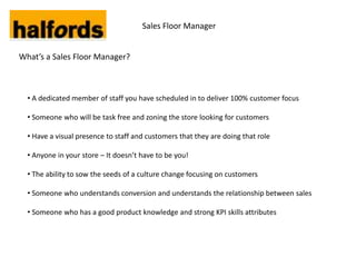 Sales Floor Manager


What’s a Sales Floor Manager?



  • A dedicated member of staff you have scheduled in to deliver 100% customer focus

  • Someone who will be task free and zoning the store looking for customers

  • Have a visual presence to staff and customers that they are doing that role

  • Anyone in your store – It doesn’t have to be you!

  • The ability to sow the seeds of a culture change focusing on customers

  • Someone who understands conversion and understands the relationship between sales

  • Someone who has a good product knowledge and strong KPI skills attributes
 