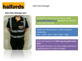 Sales Floor Manager


Sales Floor Manager Vest

                               Available to order from a company called
                               www.UKPrintWear.co.uk especially for Halfords
                               – One Click ordering!


                               Rotate the vest between 3 shifts to keep it
                               interesting:
                               9am – 1pm | 1pm – 5pm | 5pm – 8pm


                               Don’t just launch it as ‘John says we gotta wear
                               this!’
                               Really get the buy in, its not a magic wand but a
                               stepping store to a culture change...
 