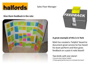 Sales Floor Manager



Give them feedback in the role:




                                                 A great example of this is in York
                                                 Matt has created a ‘helpful’ board to
                                                 document great service he has heard
                                                 his team perform and then gives
                                                 feedback on a post-it note board!

                                                 Two birds with one stone!
                                                 • Ensures team deliver helpful
                                                 • Praises good performance to motivate the team!
 