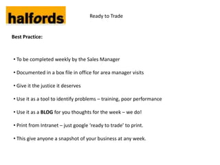 Ready to Trade


Best Practice:



• To be completed weekly by the Sales Manager

• Documented in a box file in office for area manager visits

• Give it the justice it deserves

• Use it as a tool to identify problems – training, poor performance

• Use it as a BLOG for you thoughts for the week – we do!

• Print from Intranet – just google ‘ready to trade’ to print.

• This give anyone a snapshot of your business at any week.
 