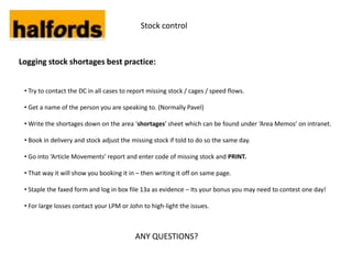 Stock control



Logging stock shortages best practice:


 • Try to contact the DC in all cases to report missing stock / cages / speed flows.

 • Get a name of the person you are speaking to. (Normally Pavel)

 • Write the shortages down on the area ‘shortages’ sheet which can be found under ‘Area Memos’ on intranet.

 • Book in delivery and stock adjust the missing stock if told to do so the same day.

 • Go into ‘Article Movements’ report and enter code of missing stock and PRINT.

 • That way it will show you booking it in – then writing it off on same page.

 • Staple the faxed form and log in box file 13a as evidence – Its your bonus you may need to contest one day!

 • For large losses contact your LPM or John to high-light the issues.



                                          ANY QUESTIONS?
 