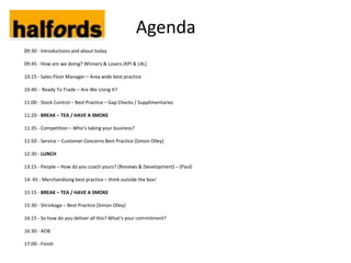 Agenda
09:30 - Introductions and about today

09:45 - How are we doing? Winners & Losers (KPI & L4L)

10:15 - Sales Floor Manager – Area wide best practice

10:40 - Ready To Trade – Are We Using It?

11:00 - Stock Control – Best Practice – Gap Checks / Supplimentaries

11:20 - BREAK – TEA / HAVE A SMOKE

11:35 - Competition – Who’s taking your business?

11:50 - Service – Customer Concerns Best Practice (Simon Olley)

12:30 - LUNCH

13:15 - People – How do you coach yours? (Reviews & Development) – (Paul)

14: 45 - Merchandising best practice – think outside the box!

15:15 - BREAK – TEA / HAVE A SMOKE

15:30 - Shrinkage – Best Practice (Simon Olley)

16:15 - So how do you deliver all this? What’s your commitment?

16:30 - AOB

17:00 - Finish
 