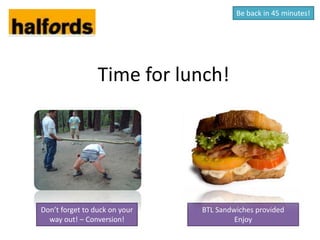 Be back in 45 minutes!




                 Time for lunch!




Don’t forget to duck on your   BTL Sandwiches provided
  way out! – Conversion!                Enjoy
 