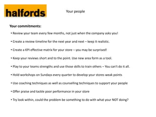 Your people


Your commitments:
• Review your team every few months, not just when the company asks you!

• Create a review timeline for the next year and next – keep it realistic.

• Create a KPI effective matrix for your store – you may be surprised!

• Keep your reviews short and to the point. Use new area form as a tool.

• Play to your teams strengths and use those skills to train others – You can't do it all.

• Hold workshops on Sundays every quarter to develop your stores weak points

• Use coaching techniques as well as counselling techniques to support your people

• Offer praise and tackle poor performance in your store

• Try look within, could the problem be something to do with what your NOT doing?
 