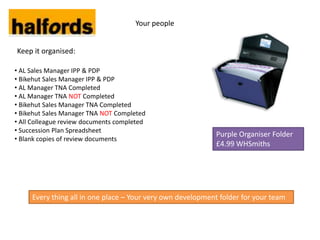 Your people


Keep it organised:

• AL Sales Manager IPP & PDP
• Bikehut Sales Manager IPP & PDP
• AL Manager TNA Completed
• AL Manager TNA NOT Completed
• Bikehut Sales Manager TNA Completed
• Bikehut Sales Manager TNA NOT Completed
• All Colleague review documents completed
• Succession Plan Spreadsheet
                                                            Purple Organiser Folder
• Blank copies of review documents
                                                            £4.99 WHSmiths




     Every thing all in one place – Your very own development folder for your team
 