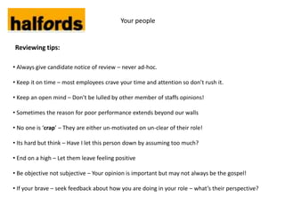 Your people


Reviewing tips:

• Always give candidate notice of review – never ad-hoc.

• Keep it on time – most employees crave your time and attention so don’t rush it.

• Keep an open mind – Don’t be lulled by other member of staffs opinions!

• Sometimes the reason for poor performance extends beyond our walls

• No one is ‘crap’ – They are either un-motivated on un-clear of their role!

• Its hard but think – Have I let this person down by assuming too much?

• End on a high – Let them leave feeling positive

• Be objective not subjective – Your opinion is important but may not always be the gospel!

• If your brave – seek feedback about how you are doing in your role – what’s their perspective?
 
