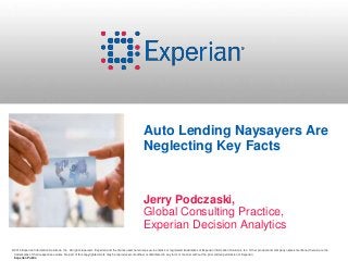 Auto Lending Naysayers Are 
Neglecting Key Facts 
Jerry Podczaski, 
Global Consulting Practice, 
Experian Decision Analytics 
©2014 Experian Information Solutions, Inc. All rights reserved. Experian and the marks used herein are service marks or registered trademarks of Experian Information Solutions, Inc. Other product and company names mentioned herein are the 
trademarks of their respective owners. No part of this copyrighted work may be reproduced, modified, or distributed in any form or manner without the prior written permission of Experian. 
Experian Public. 
 