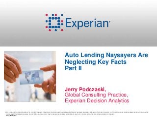 Auto Lending Naysayers Are 
Neglecting Key Facts 
Part II 
Jerry Podczaski, 
Global Consulting Practice, 
Experian Decision Analytics 
©2014 Experian Information Solutions, Inc. All rights reserved. Experian and the marks used herein are service marks or registered trademarks of Experian Information Solutions, Inc. Other product and company names mentioned herein are the 
trademarks of their respective owners. No part of this copyrighted work may be reproduced, modified, or distributed in any form or manner without the prior written permission of Experian. 
Experian Public 
 