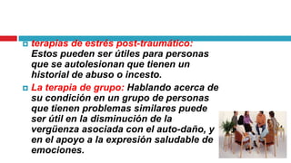 terapias de estrés post-traumático:
Estos pueden ser útiles para personas
que se autolesionan que tienen un
historial de abuso o incesto.
 La terapia de grupo: Hablando acerca de
su condición en un grupo de personas
que tienen problemas similares puede
ser útil en la disminución de la
vergüenza asociada con el auto-daño, y
en el apoyo a la expresión saludable de
emociones.


 