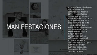 MANIFESTACIONES
• Las muñecas y los brazos
son las zonas más
comunes para hacerse
cortes • Los estudios
revelan que las piernas,
abdomen, cabeza, el pecho
y los genitales son otras
áreas comunes de corte
• Las personas que se
autolesionan informan que,
una vez que se cortan,
experimentan poco o
ningún dolor en
comparación con su
sufrimiento emocional
• Los instrumentos
utilizados varían: • Tijeras,
cuchillas de afeitar,
cuchillos, escalpelos,
fragmentos de vidrio,
pedazos de meta
 
