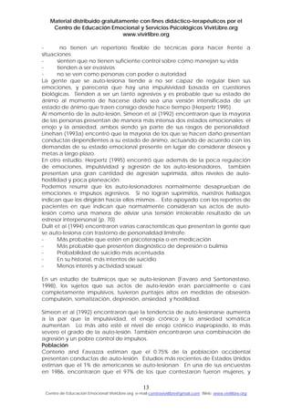 Material distribuido gratuitamente con fines didáctico-terapéuticos por el
Centro de Educación Emocional y Servicios Psicológicos VivirLibre.org
www.vivirlibre.org
- no tienen un repertorio flexible de técnicas para hacer frente a
situaciones
- sienten que no tienen suficiente control sobre cómo manejan su vida
- tienden a ser evasivos
- no se ven como personas con poder o autoridad
La gente que se auto-lesiona tiende a no ser capaz de regular bien sus
emociones, y parecería que hay una impulsividad basada en cuestiones
biológicas. Tienden a ser un tanto agresivos y es probable que su estado de
ánimo al momento de hacerse daño sea una versión intensificada de un
estado de ánimo que traen consigo desde hace tiempo (Herpertz 1995).
Al momento de la auto-lesión, Simeon et al (1992) encontraron que la mayoría
de las personas presentan de manera más intensa dos estados emocionales: el
enojo y la ansiedad, ambos siendo ya parte de sus rasgos de personalidad.
Linehan (1993a) encontró que la mayoría de los que se hacen daño presentan
conductas dependientes a su estado de ánimo, actuando de acuerdo con las
demandas de su estado emocional presente en lugar de considerar deseos y
metas a largo plazo.
En otro estudio, Herpertz (1995) encontró que además de la poca regulación
de emociones, impulsividad y agresión de los auto-lesionadores, también
presentan una gran cantidad de agresión suprimida, altos niveles de auto-
hostilidad y poca planeación:
Podemos resumir que los auto-lesionadores normalmente desaprueban de
emociones e impulsos agresivos. Si no logran suprimirlos, nuestros hallazgos
indican que los dirigirán hacia ellos mismos… Esto apoyado con los reportes de
pacientes en que indican que normalmente consideran sus actos de auto-
lesión como una manera de aliviar una tensión intolerable resultado de un
estresor interpersonal (p. 70)
Dulit et al (1994) encontraron varias características que presentan la gente que
se auto-lesiona con trastorno de personalidad limítrofe:
- Más probable que estén en psicoterapia o en medicación
- Más probable que presenten diagnóstico de depresión o bulimia
- Probabilidad de suicidio más acentuada
- En su historial, más intentos de suicidio
- Menos interés y actividad sexual
En un estudio de bulímicos que se auto-lesionan (Favaro and Santonastaso,
1998), los sujetos que sus actos de auto-lesión eran parcialmente o casi
completamente impulsivos, tuvieron puntajes altos en medidas de obsesión-
compulsión, somatización, depresión, ansiedad y hostilidad.
Simeon et al (1992) encontraron que la tendencia de auto-lesionarse aumenta
a la par que la impulsividad, el enojo crónico y la ansiedad somática
aumentan. Lo más alto esté el nivel de enojo crónico inapropiado, lo más
severo el grado de la auto-lesión. También encontraron una combinación de
agresión y un pobre control de impulsos.
Población
Conterio and Favazza estiman que el 0.75% de la población occidental
presentan conductas de auto-lesión. Estudios más recientes de Estados Unidos
estiman que el 1% de americanos se auto-lesionan. En una de sus encuestas
en 1986, encontraron que el 97% de los que contestaron fueron mujeres, y
13
Centro de Educación Emocional VivirLibre.org e-mail:centrovivirlibre@gmail.com Web: www.vivirlibre.org
 
