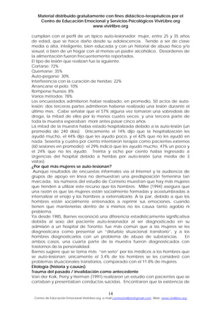 Material distribuido gratuitamente con fines didáctico-terapéuticos por el
Centro de Educación Emocional y Servicios Psicológicos VivirLibre.org
www.vivirlibre.org
cumplían con el perfil de un típico auto-lesionador: mujer, entre 25 y 35 años
de edad, que se hace daño desde su adolescencia. Tiende a ser de clase
media o alta, inteligente, bien educada y con un historial de abuso físico y/o
sexual, o bien de un hogar con al menos un padre alcohólico. Desordenes de
la alimentación fueron frecuentemente reportados.
El tipo de lesión que realizan fue la siguiente:
Cortarse: 72%
Quemarse: 35%
Auto-pegarse: 30%
Interferencia con la curación de heridas: 22%
Arrancarse el pelo: 10%
Romperse huesos: 8%
Varios métodos: 78%
Los encuestados admitieron haber realizado, en promedio, 50 actos de auto-
lesión; dos terceras partes admitieron haberse realizado una lesión durante el
último mes. Cabe señalar que el 57% alguna vez tomaron una sobredosis de
droga, la mitad de ellos por lo menos cuatro veces; y una tercera parte de
toda la muestra esperaban morir antes pasar cinco años.
La mitad de la muestra había estado hospitalizada debido a la auto-lesión (un
promedio de 240 días). Únicamente el 14% dijo que la hospitalización les
ayudó mucho, el 44% dijo que les ayudo poco, y el 42% que no les ayudó en
nada. Sesenta y cuatro por ciento intentaron terapia como pacientes externos
(60 sesiones en promedio): el 29% indicó que les ayudó mucho, 47% un poco y
el 24% que no les ayudó. Treinta y ocho por ciento había ingresado a
Urgencias del hospital debido a heridas por auto-lesión (una media de 3
visitas).
¿Por qué más mujeres se auto-lesionan?
Aunque resultados de encuestas informales vía el Internet y la audiencia de
grupos de apoyo en línea no demuestran una predisposición femenina tan
marcada, los números del estudio de Conterio muestran que hay más mujeres
que tienden a utilizar este recurso que los hombres. Miller (1994) asegura que
una razón es que las mujeres están socialmente formadas y acostumbradas a
internalizar el enojo y los hombres a externalizarlo. A la par, debido a que los
hombres están socialmente entrenados a reprimir sus emociones, cuando
tienen que mantenerlas dentro de sí mismos no les causa tanto agobio ni
problema.
Ya desde 1985, Barnes reconoció una diferencia estadísticamente significativa
debida al sexo del paciente auto-lesionador al ser diagnosticado en su
admisión a un hospital de Toronto: fue más común que a las mujeres se les
diagnosticara como presentar un “disturbio situacional transitorio”, y a los
hombres diagnosticarlos con un problema de abuso de substancias. En
ambos casos, una cuarta parte de la muestra fueron diagnosticados con
trastornos de la personalidad.
Barnes sugiere que se toma más “en serio” por los médicos a los hombres que
se auto-lesionan; únicamente el 3.4% de los hombres se les consideró con
problemas situacionales transitorios, comparado con el 11.8% de mujeres.
Etiología (historia y causas)
Trauma del pasado / invalidación como antecedente
Van der Kolk, Perry y Herman (1991) realizaron un estudio con pacientes que se
cortaban y presentaban conductas suicidas. Encontraron que la existencia de
14
Centro de Educación Emocional VivirLibre.org e-mail:centrovivirlibre@gmail.com Web: www.vivirlibre.org
 