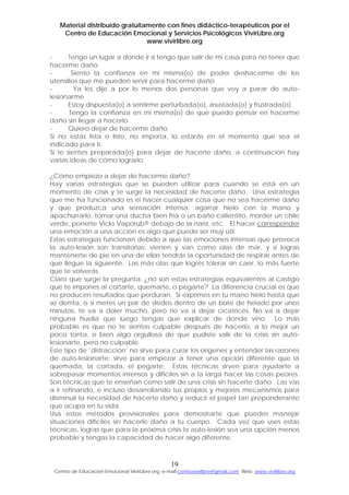 Material distribuido gratuitamente con fines didáctico-terapéuticos por el
Centro de Educación Emocional y Servicios Psicológicos VivirLibre.org
www.vivirlibre.org
- Tengo un lugar a donde ir si tengo que salir de mi casa para no tener que
hacerme daño.
- Siento la confianza en mi misma(o) de poder deshacerme de los
utensilios que me pueden servir para hacerme daño
- Ya les dije a por lo menos dos personas que voy a parar de auto-
lesionarme
- Estoy dispuesta(o) a sentirme perturbada(o), asustada(o) y frustrada(o).
- Tengo la confianza en mí misma(o) de que puedo pensar en hacerme
daño sin llegar a hacerlo.
- Quiero dejar de hacerme daño.
Si no estás lista o listo, no importa, lo estarás en el momento que sea el
indicado para ti.
Si te sientes preparada(o) para dejar de hacerte daño, a continuación hay
varias ideas de cómo lograrlo.
¿Cómo empiezo a dejar de hacerme daño?
Hay varias estrategias que se pueden utilizar para cuando se está en un
momento de crisis y te surge la necesidad de hacerte daño. Una estrategia
que me ha funcionado es el hacer cualquier cosa que no sea hacerme daño
y que produzca una sensación intensa: agarrar hielo con la mano y
apachurrarlo, tomar una ducha bien fría o un baño calientito, morder un chile
verde, ponerte Vicks Vaporub® debajo de la nariz, etc. El hacer corresponder
una emoción a una acción es algo que puede ser muy útil.
Estas estrategias funcionan debido a que las emociones intensas que provoca
la auto-lesión son transitorias; vienen y van como olas de mar, y si logras
mantenerte de pie en una de ellas tendrás la oportunidad de respirar antes de
que llegue la siguiente. Las más olas que logres tolerar sin caer, lo más fuerte
que te volverás.
Claro que surge la pregunta: ¿no son estas estrategias equivalentes al castigo
que te impones al cortarte, quemarte, o pegarte? La diferencia crucial es que
no producen resultados que perduran. Si exprimes en tu mano hielo hasta que
se derrita, o si metes un par de dedos dentro de un bote de helado por unos
minutos, te va a doler mucho, pero no va a dejar cicatrices. No va a dejar
ninguna huella que luego tengas que explicar de donde vino. Lo más
probable es que no te sientas culpable después de hacerlo, a lo mejor un
poco tonta, o bien algo orgullosa de que pudiste salir de la crisis sin auto-
lesionarte, pero no culpable.
Este tipo de ‘distracción’ no sirve para curar los orígenes y entender las razones
de auto-lesionarte: sirve para empezar a tener una opción diferente que la
quemada, la cortada, el pegarte. Estas técnicas sirven para ayudarte a
sobrepasar momentos intensos y difíciles sin a la larga hacer las cosas peores.
Son técnicas que te enseñan como salir de una crisis sin hacerte daño. Las vas
a ir refinando, e incluso desarrollando tus propios y mejores mecanismos para
disminuir la necesidad de hacerte daño y reducir el papel tan preponderante
que ocupa en tu vida.
Usa estos métodos provisionales para demostrarte que puedes manejar
situaciones difíciles sin hacerle daño a tu cuerpo. Cada vez que uses estas
técnicas, logras que para la próxima crisis la auto-lesión sea una opción menos
probable y tengas la capacidad de hacer algo diferente.
19
Centro de Educación Emocional VivirLibre.org e-mail:centrovivirlibre@gmail.com Web: www.vivirlibre.org
 