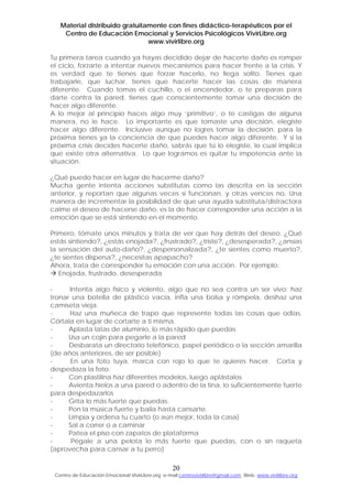 Material distribuido gratuitamente con fines didáctico-terapéuticos por el
Centro de Educación Emocional y Servicios Psicológicos VivirLibre.org
www.vivirlibre.org
Tu primera tarea cuando ya hayas decidido dejar de hacerte daño es romper
el ciclo, forzarte a intentar nuevos mecanismos para hacer frente a la crisis. Y
es verdad que te tienes que forzar hacerlo, no llega solito. Tienes que
trabajarle, que luchar, tienes que hacerte hacer las cosas de manera
diferente. Cuando tomas el cuchillo, o el encendedor, o te preparas para
darte contra la pared, tienes que conscientemente tomar una decisión de
hacer algo diferente.
A lo mejor al principio haces algo muy ‘primitivo’, o te castigas de alguna
manera, no le hace. Lo importante es que tomaste una decisión, elegiste
hacer algo diferente. Inclusive aunque no logres tomar la decisión, para la
próxima tienes ya la conciencia de que puedes hacer algo diferente. Y si la
próxima crisis decides hacerte daño, sabrás que tú lo elegiste, lo cual implica
que existe otra alternativa. Lo que logramos es quitar tu impotencia ante la
situación.
¿Qué puedo hacer en lugar de hacerme daño?
Mucha gente intenta acciones substitutas como las descrita en la sección
anterior, y reportan que algunas veces sí funcionan, y otras vences no. Una
manera de incrementar la posibilidad de que una ayuda substituta/distractora
calme el deseo de hacerse daño, es la de hacer corresponder una acción a la
emoción que se está sintiendo en el momento.
Primero, tómate unos minutos y trata de ver que hay detrás del deseo. ¿Qué
estás sintiendo?, ¿estás enojada?, ¿frustrado?, ¿triste?, ¿desesperada?, ¿ansías
la sensación del auto-daño?, ¿despersonalizada?, ¿te sientes como muerto?,
¿te sientes dispersa?, ¿necesitas apapacho?
Ahora, trata de corresponder tu emoción con una acción. Por ejemplo:
Enojada, frustrado, desesperada
- Intenta algo físico y violento, algo que no sea contra un ser vivo: haz
tronar una botella de plástico vacía, infla una bolsa y rómpela, deshaz una
camiseta vieja.
- Haz una muñeca de trapo que represente todas las cosas que odias.
Córtala en lugar de cortarte a ti misma.
- Aplasta latas de aluminio, lo más rápido que puedas
- Usa un cojín para pegarle a la pared
- Desbarata un directorio telefónico, papel periódico o la sección amarilla
(de años anteriores, de ser posible)
- En una foto tuya, marca con rojo lo que te quieres hacer. Corta y
despedaza la foto.
- Con plastilina haz diferentes modelos, luego aplástalos
- Avienta hielos a una pared o adentro de la tina, lo suficientemente fuerte
para despedazarlos
- Grita lo más fuerte que puedas.
- Pon la música fuerte y baila hasta cansarte.
- Limpia y ordena tu cuarto (o aún mejor, toda la casa)
- Sal a correr o a caminar
- Patea el piso con zapatos de plataforma
- Pégale a una pelota lo más fuerte que puedas, con o sin raqueta
(aprovecha para cansar a tu perro)
20
Centro de Educación Emocional VivirLibre.org e-mail:centrovivirlibre@gmail.com Web: www.vivirlibre.org
 