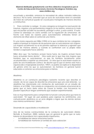 Material distribuido gratuitamente con fines didáctico-terapéuticos por el
Centro de Educación Emocional y Servicios Psicológicos VivirLibre.org
www.vivirlibre.org
escuchado y atendido, entonces la necesidad de utilizar métodos indirectos
decrece. Por lo tanto, entender que un acto de auto-lesión tiene el cometido
de tratar de comunicar puede ser crucial para manejarlo de manera efectiva
y constructiva.
3. Para controlar o castigar. En esta categoría se incluyen la reactuación de
traumas, regateo y los pensamientos mágicos (si me lastimo, entonces lo malo
que me puede suceder no sucederá), proteger a otros, y auto-control. El auto-
control se sobrelapa en cierto sentido con la regulación de emociones; de
hecho casi todas las razones para auto-lesionarse enlistadas tienen un
elemento de influir sobre el control de uno mismo.
En una teoría expuesta por Miller (1994) en la que combina las tres categorías,
explica el porqué la mayoría de las personas que se auto-lesionan son mujeres.
Las mujeres socialmente no se les permite expresar la violencia y agresión que
tienen de manera abierta, y cuando se confrontan con su propia rabia
tienden a expresarla hacia adentro.
Miller dice que “los hombres actúan hacia fuera, las mujeres actúan hacia
fuera actuando hacia dentro”. Otra razón por lo que hay más mujeres que
hombres que se auto-lesionan, es que los hombres socialmente están
acostumbrados a reprimir sus emociones. En vista que la auto-lesión resulta en
parte de una invalidación crónica, de decirte que lo que se sientes está mal o
equivocado o inapropiado (Linehan, 1993ª), se podría así explicar la disparidad
de género entre los que se auto-lesionan: los hombres en general fueron
educados a contener sus emociones para sí mismos.
Alexitimia
Alexitimia es un constructo psicológico bastante reciente que describe el
estado de no ser capaz de describir las emociones que uno está sintiendo. La
alexitimia fue relacionada con conductas de auto-lesión en un estudio de
Zoltnick, et al (1996). Este estado es congruente con el estado emocional de la
gente que se hace daño antes de causar la herida: con frecuencia no
pueden especificar ningún sentimiento que estaban experimentando.
Esto es muy importante para comprender la función comunicativa que tiene la
auto-lesión: “En lugar de usar palabras para expresar los sentimientos, una
comunicación alextímica es un acto dirigido a lograr que los demás sientan
esos mismos sentimientos” (ídem)
Desarrollo de capacidades e invalidación
Una de las teorías constructivistas de la conducta de auto-lesión (Deiter,
Nicholls, & Pearlman, 2000), sostiene que en general la gente que se auto-
lesiona no desarrollaron tres capacidades importantes:
- la habilidad de tolerar emociones fuertes
- la habilidad de mantener un sentido de auto-valoración
9
Centro de Educación Emocional VivirLibre.org e-mail:centrovivirlibre@gmail.com Web: www.vivirlibre.org
 