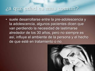 ¿a que edad es mas comun?
• suele desarrollarse entre la pre-adolescencia y
la adolescencia, algunos pacientes dicen que
van perdiendo la necesidad de lastimarse
alrededor de los 30 años, pero no siempre es
así, influye el ambiente de la persona y el hecho
de que esté en tratamiento o no.

 