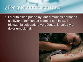 ¿Por qué autolesionarse?
• La autolesión puede ayudar a muchas personas
al aliviar sentimientos como lo son la ira, la
tristeza, la soledad, la vergüenza, la culpa y el
dolor emocional.

 