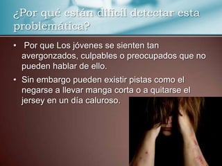¿Por qué están difícil detectar esta
problemática?
• Por que Los jóvenes se sienten tan
avergonzados, culpables o preocupados que no
pueden hablar de ello.
• Sin embargo pueden existir pistas como el
negarse a llevar manga corta o a quitarse el
jersey en un día caluroso.

 