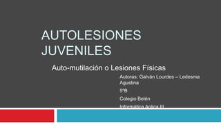 AUTOLESIONES
JUVENILES
Auto-mutilación o Lesiones Físicas
Autoras: Galván Lourdes – Ledesma
Agustina
5ºB
Colegio Belén
Informática Aplica III

 