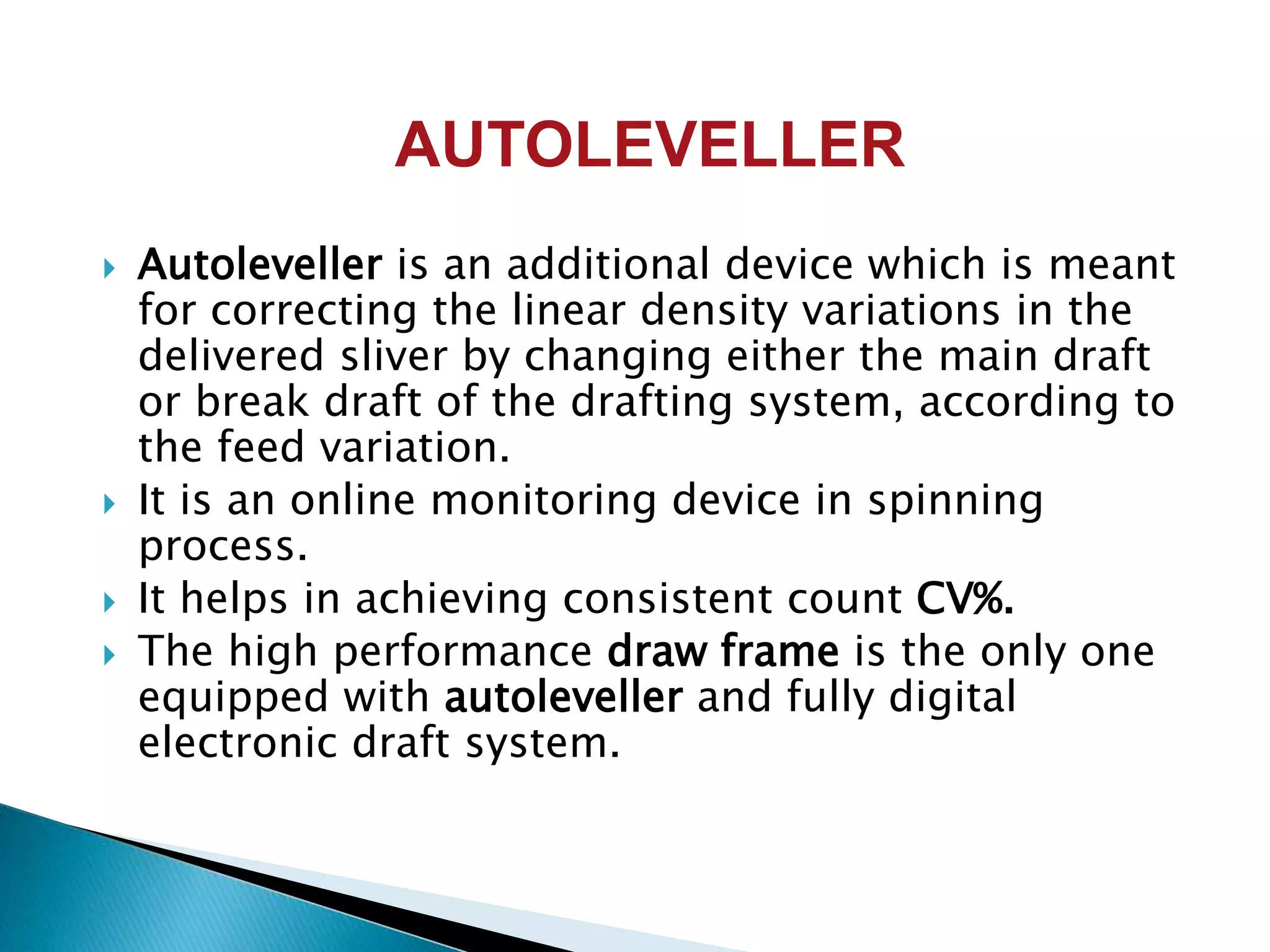 AUTOLEVELLER
 Autoleveller is an additional device which is meant
for correcting the linear density variations in the
delivered sliver by changing either the main draft
or break draft of the drafting system, according to
the feed variation.
 It is an online monitoring device in spinning
process.
 It helps in achieving consistent count CV%.
 The high performance draw frame is the only one
equipped with autoleveller and fully digital
electronic draft system.
 