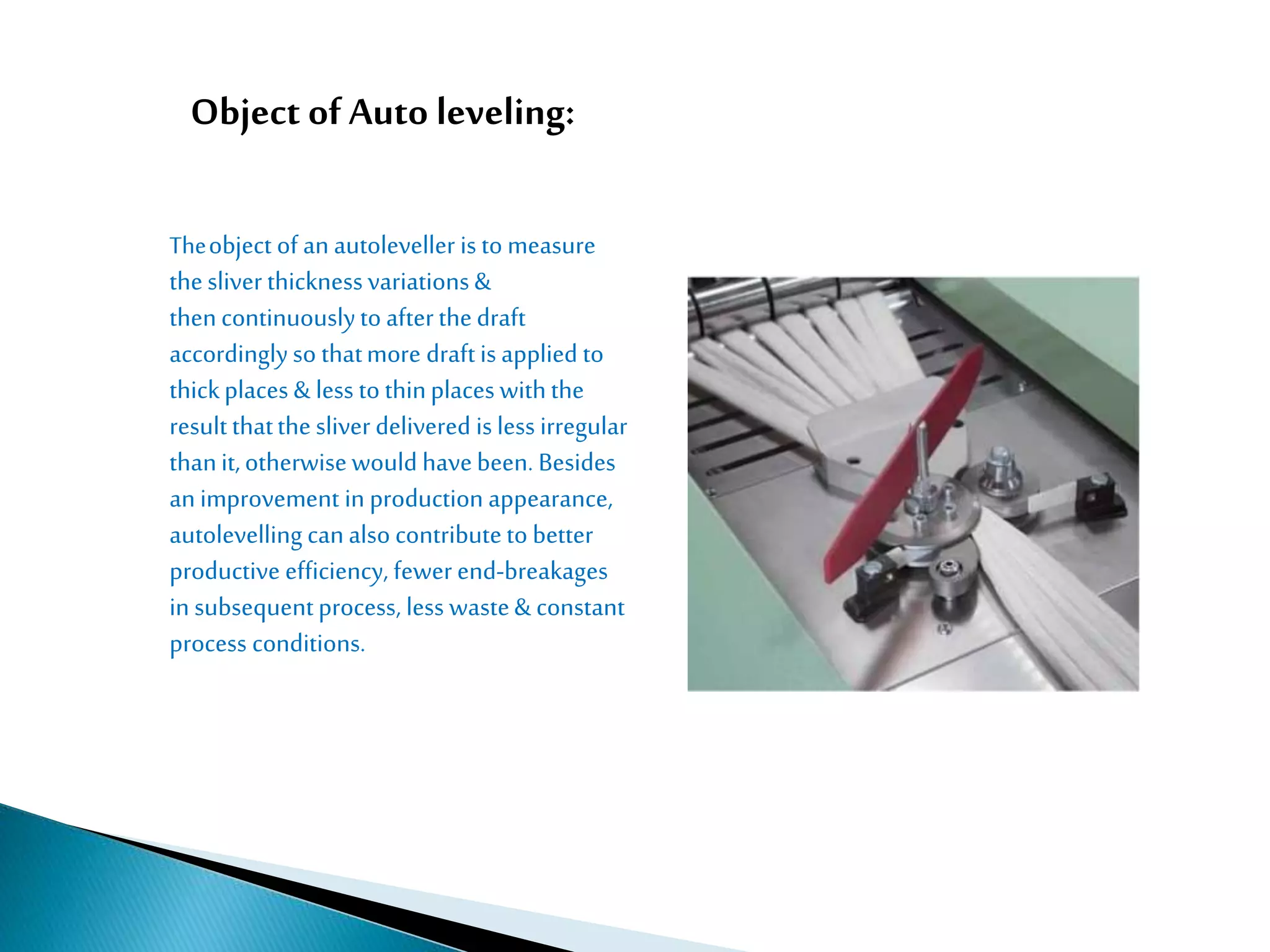 Object of Auto leveling:
Theobject of an autoleveller is to measure
thesliver thicknessvariations&
thencontinuouslyto afterthedraft
accordinglyso thatmore draftis applied to
thickplaces & less to thinplaces withthe
resultthatthe sliver delivered is less irregular
thanit,otherwisewould havebeen. Besides
animprovement in production appearance,
autolevelling canalso contributeto better
productive efficiency, fewer end-breakages
in subsequentprocess, less waste& constant
process conditions.
 