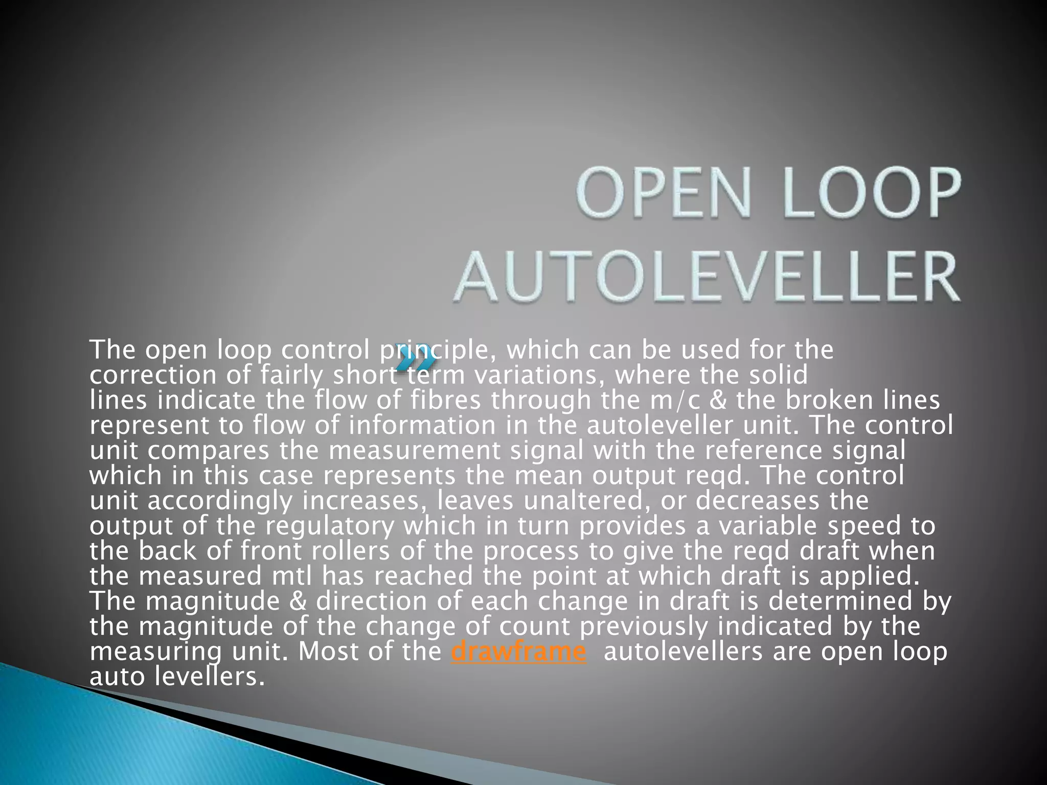 The open loop control principle, which can be used for the
correction of fairly short term variations, where the solid
lines indicate the flow of fibres through the m/c & the broken lines
represent to flow of information in the autoleveller unit. The control
unit compares the measurement signal with the reference signal
which in this case represents the mean output reqd. The control
unit accordingly increases, leaves unaltered, or decreases the
output of the regulatory which in turn provides a variable speed to
the back of front rollers of the process to give the reqd draft when
the measured mtl has reached the point at which draft is applied.
The magnitude & direction of each change in draft is determined by
the magnitude of the change of count previously indicated by the
measuring unit. Most of the drawframe autolevellers are open loop
auto levellers.
 