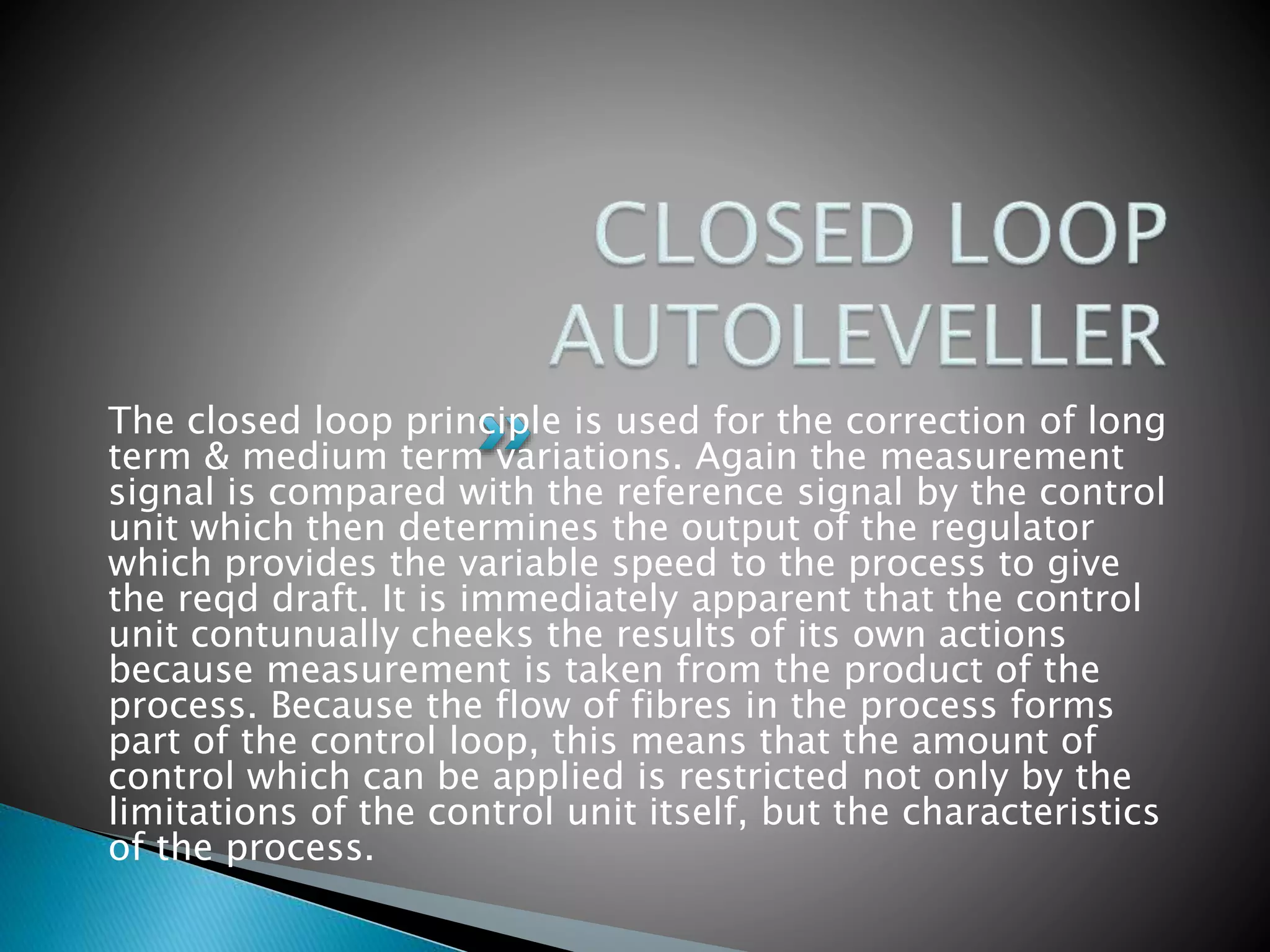 The closed loop principle is used for the correction of long
term & medium term variations. Again the measurement
signal is compared with the reference signal by the control
unit which then determines the output of the regulator
which provides the variable speed to the process to give
the reqd draft. It is immediately apparent that the control
unit contunually cheeks the results of its own actions
because measurement is taken from the product of the
process. Because the flow of fibres in the process forms
part of the control loop, this means that the amount of
control which can be applied is restricted not only by the
limitations of the control unit itself, but the characteristics
of the process.
 