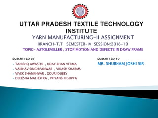 YARN MANUFACTURING-II ASSIGNMENT
BRANCH-T.T SEMESTER-IV SESSION:2018-19
TOPIC- AUTOLEVELLER , STOP MOTION AND DEFECTS IN DRAW FRAME
SUBMITTED BY- SUBMITTED TO –
 TANISHQ AWASTHI , UDAY BHAN VERMA MR. SHUBHAM JOSHI SIR
 VAIBHAV SINGH PANWAR , VIKASH SHARMA
 VIVEK SHANKHWAR , GOURI DUBEY
 DEEKSHA MALHOTRA , PRIYANSHI GUPTA
 