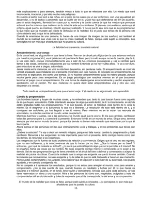 16
más explicaciones y para siempre, tendrán miedo a todo lo que se relacione con ello. Un miedo que será
inconsciente, irracional, y por ello mucho más peligroso.
En cuanto al señor que tocó a las niñas, en el peor de los casos es un ser enfermizo, con una sexualidad sin
desarrollar, y no el sádico y pervertido que se suele ver en él. ¿Que hay que defenderse de él? De acuerdo,
pero si estás despierto, llamarás las cosas por su nombre y te darás cuenta de que los miedos que provocas
sobre él son los mismos que metieron en tu infancia ante actos similares. Si piensas con realismo, verás que el
prójimo -igual que tú- es miedoso, infantil, egoísta y estúpido. Y no es que lo sea, sino que es su programación
la que hace que se muestre así; nadie te defrauda en la realidad. Es el juicio que tenías de la persona (de
cómo debería ser) lo que te ha defraudado.
Cuando te enamoras de una persona, lo haces de una imagen (la imagen de tus sueños); así también el
mundo de la realidad que vives (de lo que tú crees realidad) es falso, porque está sujeto a conceptos. Los
conceptos no son más que añadiduras que ha puesto tu cultura.
La felicidad es tu esencia, tu estado natural.
Arrepentimiento: una trampa
En la cárcel real, es el guardián el que tiene la llave. Pero en la cárcel psicológica (en la que estamos metidos
por nuestra programación), es el prisionero el que tiene la llave, pero lo malo es que no se da cuenta. ¡Ay de ti,
si ves esto claro, porque irremediablemente vas a salir de tus prisiones psicológicas y vas a cambiar para
llamar a las cosas, personas y situaciones por su nombre! Entonces ya no hay vuelta atrás. Te va a ser duro,
pero más duro es vivir a ciegas, adormilado.
Jesús insiste en la metanoia, en vivir la vida bien despiertos, sin perderse nada. El arrepentimiento es morir de
verdad al pasado para instalarse en el presente mirándolo con ojos nuevos. El concepto de arrepentimiento, tal
como nos lo explicaron, era como una trampa. Si no hubiese arrepentimiento quizá no habría pecado, porque
mucha gente peca para arrepentirse. Es un juego psicológico con nosotros mismos en el que buscamos
terminar el juego con el arrepentimiento. Es una forma de desahogarse emocionalmente y recibir aceptación,
aprobación, con el perdón. Por eso, metanoia no quiere decir estar arrepintiéndose una y otra vez, sino
despertar a la verdad.
Todo miedo es un impedimento para que el amor surja. Y el miedo no es algo innato, sino aprendido.
Cambia tu programación
Los hombres buscan y huyen de muchas cosas, y no entienden que, tanto lo que buscan fuera como aquello
de lo que huyen, está dentro. Estás intentando escapar de algo que está dentro de ti: tu inconsciente, en donde
están grabadas todas tus programaciones. Y lo que buscas, el amor, la felicidad, está dentro de ti, eres tú
mismo. Es el despertar a tu suficiencia lo que va a liberarte. La resolución de todo está dentro de ti, y si
consigues ser suficiente, ya has llegado a ser tú mismo. Pero mientras no se te vayan tus neurosis de
adormilado, no intentes cambiar el mundo; antes despierta tú.
Mientras duermes y sueñas, ves a las personas y al mundo igual que te ves tú. El día que cambies, cambiarán
todas las personas para ti, y cambiará tu presente. Entonces vivirás en un mundo de amor. El que ama, termina
siempre por vivir en un mundo de amor, porque los demás no tienen más remedio que reaccionar por lo que él
los impacta.
Ahora piensa en las personas con las que ordinariamente vives y trabajas, y en los problemas que tienes con
ellos.
¿Sabes la solución? Te voy a decir un remedio mágico, porque no falla nunca: cambia tu programación y todo
cambiará. Renuncia a tus exigencias: lo más importante para vivir el presente, tanto contigo mismo como con
los demás, es renunciar a las exigencias.
Las exigencias son la fuente de todo problema de relación y convivencia. Exiges que el otro no sea egoísta,
que no sea indiferente, y te autoconvences de que lo haces por su bien. ¿Que lo haces por su bien? Y
entonces, ¿por qué te molesta su actitud?; ¿no será que está reflejando algo que no te permites a ti mismo? No
te engañes, llama las cosas por su nombre. No seas exigente contigo mismo y comenzarás a no exigir a los
demás. Sal de esa programación que te tiene prendido en el árbol del bien y del mal y comenzarás a aceptar la
realidad sin juicios ni críticas. Cuando te molesta que tu amigo sea exigente, es que tú lo eres también. Cuando
te molesta que no reaccione, no seas exigente y no le pidas lo que no está dispuesto a hacer en ese momento.
Pero puedes comprenderlo y no juzgarlo, sino esperar que él sepa por sí solo salir de su pasividad. Eso puede
ayudarlo, y en cambio la exigencia no.
No te compete a ti apresurar los resultados, porque tú no estás para arreglar el mundo, sino para amarlo y
comprenderlo. ¿No te das cuenta de que, cuando buscas un resultado y luchas por él, lo que haces es
buscarte a ti mismo? Quieres, en el fondo, tener razón y demostrarlo. Olvidas que, para cada persona, la vida
tiene reservados un ritmo y una ocasión. Mira a las personas tal como son, respétalas, acéptalas y trata de
comprenderlas allí en donde están y dales la respuesta que a ti te corresponde: la del amor y la comprensión.
El mundo de la realidad que vives es falso, porque está sujeto a conceptos. Los conceptos no son más que
añadiduras que ha puesto tu cultura.
 