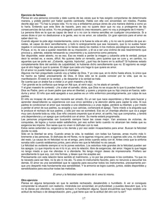 17
Ejercicio de fantasía
Piensa en una persona conocida y date cuenta de las veces que le has exigido comportarse de determinada
manera, y pídele perdón por haber querido cambiarla. Habla con ella con sinceridad, sin miedos. Puedes
decirle algo así: "Tú haz tu propia vida. Yo no voy a enfadarme porque obres de una manera distinta a como yo
lo haría. Entiendo que eres libre de hacerlo, pero eso no quiere decir que no voy a protegerme de las
consecuencias de tus actos. Yo me protegeré cuando lo crea necesario, pero no voy a protegerte de ti mismo."
La persona libre es la que es capaz de decir sí o no con la misma sencillez en cualquier circunstancia. Si a
veces dices sí por no desilusionar a la gente, eso no es amor, es cobardía. Un gran ejercicio para el amor es
saber decir no.
Cuando alguien te pide algo insistentemente, como si le fuese la vida en ello, y tú no ves lo positivo de que ac-
cedas, sé capaz de decir sencillamente, y todo lo enérgicamente que sea necesario, que tú no sueles hacer
regalos ni concesiones a las personas si no tienes claros los medios ni los motivos psicológicos para hacerlos.
Porque, si no, te vas a quedar resentido de su imposición, y él va a ser una víctima de ese resentimiento que
provoca y, además, estarás retrasando su crecimiento y su autonomía como persona.
Ser disponible, estar abierto, no es eso. Eso es miedo a perder la imagen y cobardía ante la verdad, porque
decir la verdad es, a veces, difícil. No quieres darle un remedio, pero quieres que se cure y, en cambio, no
aguantas que se porte así. ¡Cobarde, egoísta, hipócrita!, ¿qué hay de bueno en tu actitud? Si hubieras estado
completamente libre del sentido de culpabilidad, le hubieras dicho sencillamente que no. El egoísmo es exigir
que el otro haga lo que tú quieras. El dejar que cada uno haga lo que quiera es amor.
En el amor no puede haber exigencias ni chantajes.
Algunos me han preguntado cuándo voy a hablar de Dios. Y yo creo que, en lo dicho hasta ahora, lo único que
he hecho es hablar precisamente de Dios. A Dios sólo se le puede conocer por la vida, que es su
manifestación. Él está en la verdad, y de despertar a la verdad se trata.
Se cuenta que un árabe fue a visitar a un gran maestro y le dijo:
-Tan grande es la confianza que tengo en Alá que, al venir aquí, no he atado el camello.
Y el gran maestro le contestó: -¡Ve a atar el camello, idiota, que Dios no se ocupa de lo que tú puedes hacer!
Dios es Padre, pero un buen padre que ama en libertad, y quiere y propicia que su hijo crezca en fuerza, sabi-
duría y amor. El niño que está apegado a sus padres es un niño enfermizo psicológicamente, por culpa de sus
padres.
El niño es incapaz de amar, pero necesita ser amado. Es un ser que nace espontáneo y libre para buscar y
aprender desarrollando su experiencia con sus cinco sentidos y la atención alerta para captar la vida. Si sus
padres le condicionan el amor que necesita a una obediencia y a unas reglas, perderá su libertad, y por miedo
a perder el amor de sus padres, su acogida y sus caricias, comenzará el apego. Tiene miedo a la angustia que
le produce el rechazo de sus padres, y sólo por eso se someterá. Eso es un chantaje afectivo que va a pagar
muy caro durante toda su vida. Ese niño crecerá creyendo que el amor, el cariño, hay que comprarlos, y tendrá
una dependencia y un apego que confundirá con el amor. Su mente estará programada.
Las personas programadas van buscando siempre hacer las cosas mejor. Van ansiosos de victorias, de
conquistas, de logros y nunca están satisfechos, por eso sufren tanto cuando no alcanzan las metas que su
exigencia les impone. Son seres que no viven ni disfrutan con lo real.
Estos seres extienden su exigencia a los demás y por eso están incapacitados para amar. Buscan la felicidad
donde no está.
Sólo en la libertad se ama. Cuando amas la vida, la realidad, con todas tus fuerzas, amas mucho más li-
bremente a las personas. Si disfrutas de mil flores, no te agarras ninguna; pero si agarras sólo una, no disfrutas
del resto. La causa de mi felicidad no es el amigo, pero brota cuando estoy con él. Antes creía que la sinfonía
sonaba sólo cuando estábamos juntos, pero ahora veo que la felicidad no es casual.
La felicidad es evidente siempre si no le pones estorbos. Los estorbos más grandes de la felicidad pueden ser
los apegos. Lo que importa no es ni tú ni yo, sino la relación, libre de exigencias, del amor. Hagas lo que hagas
no tengo miedo a que me ofendas ni a ofenderte. No tengo ningún deseo de impresionarte. Prefiero ser
sencillamente lo que soy, con mis formas, y deseo que me aceptes así.
Precisamente con esta relación tiene sentido el matrimonio, y no por las promesas ni los contratos. Ya que no
te necesito para ser feliz, no te ato ni me ato. Tú eres mi instrumento favorito, pero no renuncio a escuchar los
demás. El amor es una sensibilidad que te capacita para escuchar todos los instrumentos, precisamente por-
que uno despertó más hondamente esa sensibilidad. Y la armonía se logra cuando, juntos, estáis disponibles y
sensibilizados para escuchar todas las melodías.
El amor y la felicidad están dentro de ti: eres tú mismo.
Otro ejercicio
Piensa en alguna temporada en que te sentiste rechazado, desatendido o humillado. A ver si consigues
comprender la situación con realismo, mirándola con sinceridad, en profundidad; y puedes descubrir que, si tú
no te dieras por ofendido, no existiría rechazo ni humillación alguna. Quizá encuentres que haya existido una
actitud de rechazo o de desaprobación, pero ¿qué tiene que ver la actitud del otro con tu ser?
 