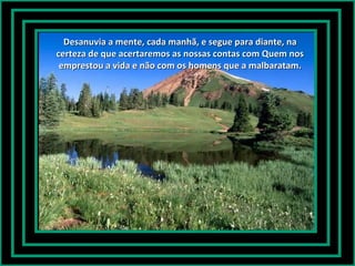 Desanuvia a mente, cada manhã, e segue para diante, naDesanuvia a mente, cada manhã, e segue para diante, na
certeza de que acertaremos as nossas contas com Quem noscerteza de que acertaremos as nossas contas com Quem nos
emprestou a vida e não com os homens que a malbaratam.emprestou a vida e não com os homens que a malbaratam.
 