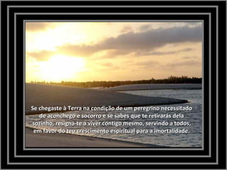 Se chegaste à Terra na condição de um peregrino necessitadoSe chegaste à Terra na condição de um peregrino necessitado
de aconchego e socorro e se sabes que te retirarás delade aconchego e socorro e se sabes que te retirarás dela
sozinho, resigna-te a viver contigo mesmo, servindo a todos,sozinho, resigna-te a viver contigo mesmo, servindo a todos,
em favor do teu crescimento espiritual para a imortalidade.em favor do teu crescimento espiritual para a imortalidade.
 
