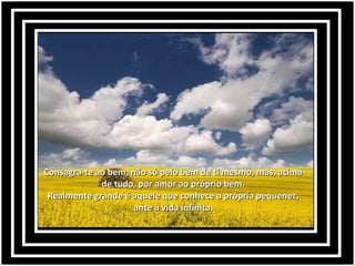 Consagra-te ao bem, não só pelo bem de ti mesmo, mas, acimaConsagra-te ao bem, não só pelo bem de ti mesmo, mas, acima
de tudo, por amor ao próprio bem.de tudo, por amor ao próprio bem.
Realmente grande é aquele que conhece a própria pequenez,Realmente grande é aquele que conhece a própria pequenez,
ante a vida infinita.ante a vida infinita.
 