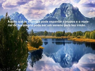 Aquilo que te encoraja pode espantar a muitos e o mate-rial de tua alegria pode ser um veneno para teu irmão. Aquilo que te encoraja pode espantar a muitos e o mate-rial de tua alegria pode ser um veneno para teu irmão. 