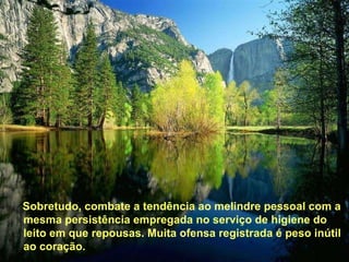 Sobretudo, combate a tendência ao melindre pessoal com a mesma persistência empregada no serviço de higiene do leito em que repousas. Muita ofensa registrada é peso inútil ao coração.  Sobretudo, combate a tendência ao melindre pessoal com a mesma persistência empregada no serviço de higiene do leito em que repousas. Muita ofensa registrada é peso inútil ao coração.  