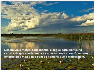 Desanuvia a mente, cada manhã, e segue para diante, na cer-teza de que acertaremos as nossas contas com Quem nos emprestou a vida e não com os homens que a malbaratam. Desanuvia a mente, cada manhã, e segue para diante, na certeza de que acertaremos as nossas contas com Quem nos emprestou a vida e não com os homens que a malbaratam. 