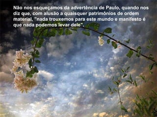 Não nos esqueçamos da advertência de Paulo, quando nos diz que, com alusão a quaisquer patrimônios de ordem material, "nada trouxemos para este mundo e manifesto é que nada podemos levar dele".  Não nos esqueçamos da advertência de Paulo, quando nos diz que, com alusão a quaisquer patrimônios de ordem material, "nada trouxemos para este mundo e manifesto é que nada podemos levar dele".  