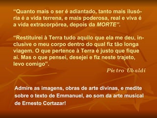 Admire as imagens, obras de arte divinas, e medite sobre o texto de Emmanuel, ao som da arte musical de Ernesto Cortazar!  “ Quanto mais o ser é adiantado, tanto mais ilusó-ria é a vida terrena, e mais poderosa, real e viva é a vida extracorpórea, depois da  MORTE” . “ Restituirei à Terra tudo aquilo que ela me deu, in-clusive o meu corpo dentro do qual fiz tão longa viagem. O que pertence à Terra é justo que fique aí. Mas o que pensei, desejei e fiz neste trajeto, levo comigo”.  Pietro Ubaldi 