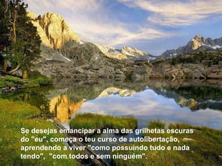 Se desejas emancipar a alma das grilhetas escuras do "eu", começa o teu curso de autolibertação, aprendendo a viver "como possuindo tudo e nada tendo",  "com todos e sem ninguém". Se desejas emancipar a alma das grilhetas escuras do "eu", começa o teu curso de autolibertação, aprendendo a viver "como possuindo tudo e nada tendo",  "com todos e sem ninguém". 