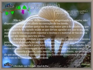 LIVESP LIVESP Liberdade com Verdade, Sinal de Paz Fonte Viva Francisco Cândido Xavier Emmanuel Não te imponhas, deliberadamente, afugentando a simpatia; não dispensarás o concurso alheio na execução de tua tarefa. Jamais suponhas que a tua dor seja maior que a do vizinho ou que as situações do teu agrado sejam as que devam agradar aos que te seguem. Aquilo que te encoraja pode espantar a muitos e o material de tua alegria pode ser um veneno para teu irmão. Sobretudo, combate a tendência ao melindre pessoal com a mesma persistência empregada no serviço de higiene do leito em que repousas. Muita ofensa registrada é peso inútil. Guardar o sarcasmo ou o insulto dos outros não será o mesmo que cultivar espinhos alheios em nossa casa? Desanuvia a mente, cada manhã, e segue para diante, na certeza de que acertaremos as nossas contas com Quem nos emprestou a vida e não com os homens que a malbaratam. “ ...Nada trouxemos para este mundo e manifesto é que nada podemos levar dele. ” – Paulo. (I Timóteo, 6:7.) AUTOLIBERTAÇÃO 