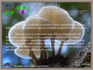 LIVESP LIVESP Liberdade com Verdade, Sinal de Paz Fonte Viva Francisco Cândido Xavier Emmanuel Deixa que a realidade te auxilie a visão e encontrarás a divina felicidade do anjo anônimo, que se confunde na glória do bem comum. Aprende a ser só, para seres mais livre no desempenho do dever que te une a todos, e, de pensamento voltado para o Amigo Celeste, que esposou o caminho estreito da cruz, não nos esqueçamos da advertência de Paulo, quando nos diz que, com alusã0 a quaisquer patrimônios de ordem material, “nada trouxemos para este mundo e manifesto é que nada podemos levar dele”. AUTOLIBERTAÇÃO “ ...Nada trouxemos para este mundo e manifesto é que nada podemos levar dele. ” – Paulo. (I Timóteo, 6:7.) 