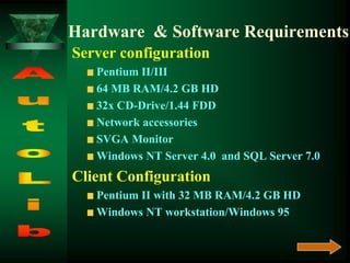 Hardware & Software Requirements
Server configuration
Pentium II/III
64 MB RAM/4.2 GB HD
32x CD-Drive/1.44 FDD
Network accessories
SVGA Monitor
Windows NT Server 4.0 and SQL Server 7.0
Client Configuration
Pentium II with 32 MB RAM/4.2 GB HD
Windows NT workstation/Windows 95
 