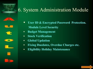 6. System Administration Module
 User ID & Encrypted Password Protection.
Module Level Security
 Budget Management
 Stock Verification
 Global Updation
 Fixing Duedates, Overdue Charges etc.
 Eligibility Holiday Maintenance
 
