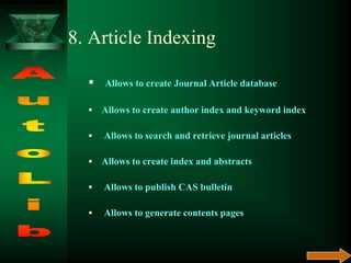 8. Article Indexing
 Allows to create Journal Article database
 Allows to create author index and keyword index
 Allows to search and retrieve journal articles
 Allows to create index and abstracts
 Allows to publish CAS bulletin
 Allows to generate contents pages
 