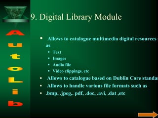 9. Digital Library Module
 Allows to catalogue multimedia digital resources s
as
 Text
 Images
 Audio file
 Video clippings, etc
 Allows to catalogue based on Dublin Core standar
 Allows to handle various file formats such as
 .bmp, .jpeg,. pdf, .doc, .avi, .dat ,etc
 