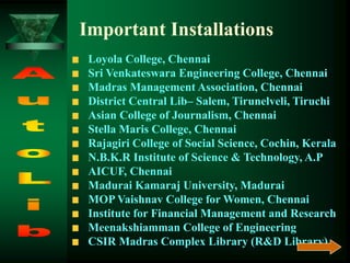 Loyola College, Chennai
Sri Venkateswara Engineering College, Chennai
Madras Management Association, Chennai
District Central Lib– Salem, Tirunelveli, Tiruchi
Asian College of Journalism, Chennai
Stella Maris College, Chennai
Rajagiri College of Social Science, Cochin, Kerala
N.B.K.R Institute of Science & Technology, A.P
AICUF, Chennai
Madurai Kamaraj University, Madurai
MOP Vaishnav College for Women, Chennai
Institute for Financial Management and Research
Meenakshiamman College of Engineering
CSIR Madras Complex Library (R&D Library)
Important Installations
 