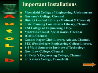 Meenakshi College of Engineering, Uhtiramerur
Gurnanak College, Chennai
District Central Library (Madurai & Chennai)
State Planning Commission Library, Chennai
CSI College of Engineering, Ooty.
Madras School of Social works, Chennai
ICMR, Chennai
Gandhi Nagar Glub Library, Adayar, Chennai.
PEC (Pondicheery Engineering College Library.
Sri Muthukumaran Institute of Technology
Govt Law College, Chennai
St. Peter’s Engineering College, Chennai
St. Xaviers College, Tirunelveli
Important Installations
 
