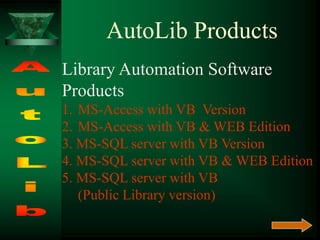 AutoLib Products
Library Automation Software
Products
1. MS-Access with VB Version
2. MS-Access with VB & WEB Edition
3. MS-SQL server with VB Version
4. MS-SQL server with VB & WEB Edition
5. MS-SQL server with VB
(Public Library version)
 